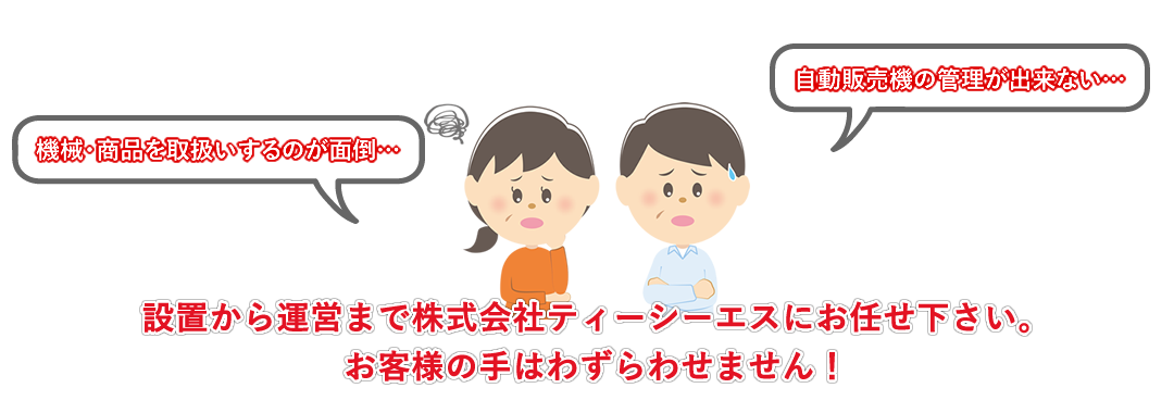 機械・商品を取扱いするのが面倒…、自動販売機の管理が出来ない…、などでお悩みの方、設置から運営まで株式会社ティーシーエスにお任せ下さい。お客様の手はわずらわせません！