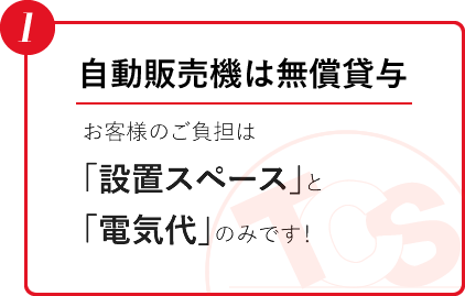 自動販売機は無償貸与、お客様のご負担は「設置スペース」と「電気代」のみです！