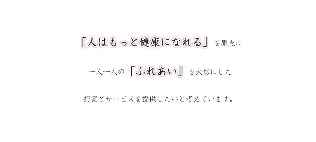 「人はもっと健康になれる」を原点に一人一人の「ふれあい」を大切にした提案とサービスを提供したいと考えています。